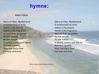 hymne:MèrePatrieGlory to thee, MotherlandO motherland of mine.Sweet is thy beauty,Sweet is thy fragrance,Around thee we gatherAs one people,As one nation,In peace, justice and liberty.Beloved Country,May God bless theeFor ever and ever.Glory to thee, MotherlandO motherland of mine.Sweet is thy beauty,Sweet is thy fragrance,Around thee we gatherAs one people,As one nation,In peace, justice and liberty.Beloved Country,May God bless theeFor ever and ever.