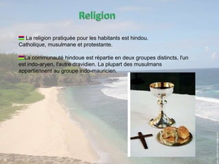 ReligionLa religion pratiquée pour les habitants est hindou. Catholique, musulmane et protestante.La communauté hindoue est répartie en deux groupes distincts, l'un est indo-aryen, l'autre dravidien. La plupart des musulmans appartiennent au groupe indo-mauricien. 