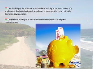  La République de Maurice a un système juridique de droit mixte. S'y appliquent, le droit d'origine française et notamment le code civil et la Common Law anglaise. Le système politique et institutionnelcorrespond à un régime parlementaire.