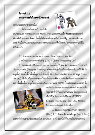 ใบงานที่ 3.1
        ส่วนประกอบไมโครคอนโทรลเลอร์

จงศึกษาและตอบคาถามดังต่อไปนี้
         1. ไมโครคอนโทรลเลอร์ ตรงกับคา
ภาษาอังกฤษว่า Microcontroller หมายถึง อุปกรณ์ควบคุมขนาดเล็ก ซึ่งบรรจุความสามารถที่
คล้ายคลึงกับระบบคอมพิวเตอร์ โดยในไมโครคอนโทรลเลอร์ได้รวมเอาซีพียู, หน่วยความจา และ
พอร์ต ซึ่งเป็นส่วนประกอบหลักสาคัญของระบบคอมพิวเตอร์เข้าไว้ด้วยกัน โดยทาการบรรจุเข้าไว้ใน
ตัวถังเดียวกัน

        2. ส่วนประกอบของไมโครคอนโทรลเลอร์ มีองค์ประกอบ 5 ส่วน คือ
        1. หน่วยประมวลผลกลางหรือซีพียู (CPU : Central Processing Unit)
        2. หน่วยความจา (Memory) สามารถแบ่งออกเป็น 2 ส่วน คือ หน่วยความจาที่มีไว้สาหรับ
เก็บโปรแกรมหลัก (Program Memory) เปรียบเสมือนฮาร์ดดิสก์ของเครื่องคอมพิวเตอร์ตั้งโต๊ะ คือ
ข้อมูลใดๆ ที่ถูกเก็บไว้ในนี้จะไม่สูญหายไปแม้ไม่มีไฟเลี้ยง อีกส่วนหนึ่งคือหน่วยความจาข้อมูล (Data
Memory) ใช้เป็นเหมือนกกระดาษทดในการคานวณของซีพียู และเป็นที่พักข้อมูลชั่วคราวขณะทางาน
แต่หากไม่มีไฟเลี้ยง ข้อมูลก็จะหายไปคล้ายกับหน่วยความแรม (RAM) ในเครื่องคอมพิวเตอร์ทั่วๆ ไป
                                             แต่สาหรับไมโครคอนโทรลเลอร์สมัยใหม่ หน่วยความจา
                                             ข้อมูลจะมีทั้งที่เป็นหน่วยความจาแรม ซึ่งข้อมูลจะหายไป
                                             เมื่อไม่มีไฟเลี้ยง และเป็นอีอีพรอม (EEPROM :
                                             Erasable Electrically Read-Only Mempry)
                                             ซึ่งสามารถเก็บข้อมูลได้แม้ไม่มีไฟเลี้ยง
                                                       3. ส่วนติดต่อกับอุปกรณ์ภายนอก หรือพอร์ต
                                             (Port) มี 2 ลักษณะคือ พอร์ตอินพุต (Input Port)
และพอร์ตส่งสัญญาณหรือพอร์ตเอาต์พุต (Output Port) ส่วนนี้จะใช้ในการเชื่อมต่อกับอุปกรณ์
 