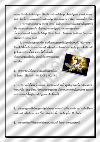 ภายนอก ถือว่าเป็นส่วนที่สาคัญมาก ใช้ร่วมกันระหว่างพอร์ตอินพุต เพื่อรับสัญญาณ อาจจะด้วยการกด
สวิตช์ เพื่อนาไปประมวลผลและส่งไปพอร์ตเอาต์พุต เพื่อแสดงผลเช่น การติดสว่างของหลอดไฟ เป็นต้น
        4. ช่องทางเดินของสัญญาณ หรือบัส (BUS) คือเส้นทางการแลกเปลี่ยนสัญญาณข้อมูลระหว่าง
ซีพียู หน่วยความจาและพอร์ต เป็นลักษณะของสายสัญญาณ จานวนมากอยู่ภายในตัว
ไมโครคอนโทรลเลอร์ โดยแบ่งเป็นบัสข้อมูล (Data Bus) , บัสแอดเดรส (Address Bus) และ
บัสควบคุม (Control Bus)
        5. วงจรกาเนิดสัญญาณนาฬิกา นับเป็นส่วนประกอบที่สาคัญมากอีกส่วนหนึ่ง เนื่องจากการ
ทางานที่เกิดขึ้นในตัวไมโครคอนโทรลเลอร์ จะขึ้นอยู่กับการกาหนดจังหวะ หากสัญญาณนาฬิกามีความถี่
สูง จังหวะการทางานก็จะสามารถทาได้ถี่ขึ้นส่งผลให้
ไมโครคอนโทรลเลอร์จัวนั้น มีความเร็วในการประมวลผลสูง
ตามไปด้วย

3. บริษัทที่พัฒนาไมโครคอนโทรลเลอร์ตัวแรกของโลก
คือ อินเทล มีชื่อเรียกว่า MPU 4004 ( MCS-4 )

4. การทางานของไมโครคอนโทรลเลอร์ จะประมวลคาสั่งข้อมูลในรูปสัญญาณแบบใด มีลักษณะการ
ทางานเช่นใด สัญญาดิจิตอล มาเทียบกับตารางชุดคาสั่ง เพื่อกาหนดการทางานในแบบต่างๆ ส่วนอัตรา
การประมวลผลนั้นขึงอยู่กับความถี่สัญญาณนาฬิกาที่ป้อนให้
                 ้



5. ยกตัวอย่างอุปกรณ์ทนาเอาอุปกรณ์ชุดไมโครคอนโทรลเลอร์ มาใช้ในการผลิต แอร์ นาฬิกาดิจิตอล
                         ี่
คอมพิวเตอร์ เครื่องจับเวลา เมาส์ รีโมร์ หม้อหุ้งข้าวไฟฟ้า เตารีด ตู้เย็น ทีวี เป็นต้น

6. ภาษาคอมพิวเตอร์ที่ติดตัวมากับไมโครคอนโทรลเลอร์ คือภาษา ภาษาแอสแซมบลี้
 