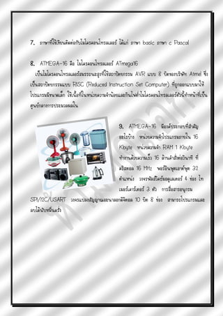 7. ภาษาที่ใช้เขียนติดต่อกับไมโครคอนโทรลเลอร์ ได้แก่ ภาษา basic ภาษา c Pascal

8. ATMEGA-16 คือ ไมโครคอนโทรลเลอร์ ATmega16
   เป็นไมโครคอนโทรลเลอร์สมรรถนะสูงที่ใช้สถาปัตยกรรม AVR แบบ 8 บิตของบริษัท Atmel ซึ่ง
เป็นสถาปัตยกรรมแบบ RISC (Reduced Instruction Set Computer) ที่ถูกออกแบบมาให้
โปรแกรมมีขนาดเล็ก ใช้เนื้อที่ในหน่วยความจาน้อยและกินไฟต่าไมโครคอนโทรลเลอร์ตัวนี้ทาหน้าที่เป็น
ศูนย์กลางการประมวลผลใน

                                  9. ATMEGA-16 มีองค์ประกอบที่สาคัญ
                                  อะไรบ้าง หน่วยความจาโปรแกรมภายใน 16
                                  Kbyte หน่วยความจา RAM 1 Kbyte
                                  ทางานด้วยความเร็ว 16 ล้านคาสั่งต่อวินาที ที่
                                  คริสตอล 16 MHz พอร์อินพุตเอาต์พุต 32
                                  ตาแหน่ง วงจรพัลส์วิคธ์มอดูเลเตอร์ 4 ช่อง ไท
                                  เมอร์เคาร์เตอร์ 3 ตัว การสื่อสารอนุกรม
SPI/I2C/USART วงจรแปลงสัญญาณอะนาลอกดิจิตอล 10 บิต 8 ช่อง สามารถโปรแกรมและ
ลบได้นับหมืนครั่ง
           ่
 