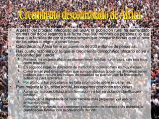 •   A pesar del proceso infeccioso del SIDA, la población rural ha aumentado
    en más del doble llegando a la fecha casi 800 millones de personas, lo que
    lleva que familias de por si pobres tengan que compartir tierras o en el peor
    de los casos a migrar a otras tierras.
•   Cada década, África tiene un aumento de 200 millones de personas.
•   Hay cuatro razones por lo que el crecimiento demográfico africano no va a
    descender por inercia:
       Primero, las mujeres africanas desean tener familias numerosas, con seis hijos
        como mínimo.
       En segundo lugar, la utilización de métodos anticonceptivos es muy escasa.
       Como tercer problema señalan que aunque algunos gobiernos africanos tienen
        políticas para reducir los índices de natalidad no cuentan con la financiación
        suficiente para aplicarlas.
       Por último, a los ciudadanos les falta información sobre estos temas.
•   Para mejorar la situación actual, los expertos proponen tres cosas :
       Aumentar la accesibilidad a la información y a los servicios de planificación
        familiar.
       Comunicar la importancia de tener familias más pequeñas y el uso de
        anticonceptivos.
       Fomentar programas que combinen y relacionen de manera más estrecha la
        planificación familiar con la prevención del VIH.
 