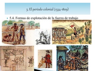  5.5. La sociedad colonial: república de españoles y
república de indios
 La sociedad colonial es el fruto de la interacción del mundo indígena con el español,
más los aportes de esclavos africanos.
 En el S.XVI, el sistema se estructuró sobre la base de que las dos poblaciones de
América, la española (ya sea peninsular o criolla) y la indígena eran consideradas
diferentes en sus características, pero estaban sometidas igualmente a la autoridad
espiritual de la Iglesia Católica y bajo dependencia política de la Corona. De ese
modo, el monarca gobernaba por un lado sobre la "república de españoles", y por
otro sobre la "república de los indios“, ya que ambas comunidades poseían
estatutos jurídicos diferenciados.
 Sin embargo a partir del S.XVII, esta fórmula, que resultó sencilla a inicios del
proceso colonizador, se desdibujó con las subsecuentes mezclas raciales
entre blancos, indios y negros traídos de África. Surge una sociedad estamental
constituida por una serie de grupos étnico-raciales (castas) con diferentes derechos,
privilegios, ocupaciones laborales y posición económica.
 SOCIEDAD ESTAMENTAL DE CASTAS
 