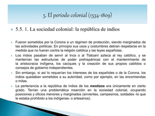  5.5.3. La sociedad colonial: el mestizaje
 A diferencia de otros colonizadores como los ingleses, que no admitían el
mestizaje por considerar impuras a otras razas que no fuesen la suya, tras
siglos de convivencia de árabes, judíos y cristianos en la Península Ibérica,
los castellanos tenían menos prejuicios raciales y por ello se formaron
matrimonios mixtos y, sobre todo, uniones extramatrimoniales con mujeres
indígenas, a veces por la fuerza.
 Esto se debió también a que las mujeres castellanas siempre fueron
escasas en América. El ejemplo clásico es el de la Malinche, amante
de Hernán Cortés, con quien incluso tuvo un hijo, Martín Cortés.
 