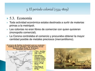  5.3.1. Economía: la minería.
 Fue la actividad económica que más impulso tuvo en la colonia.
 Toda la riqueza minera pertenecía al rey, quien concedía la explotación a
particulares mediante requisitos de denuncia, y a cambio del pago del
quinto real.
 Las denuncias de minas comenzaron en 1541, explotándose los
yacimientos de Tungurahua, Patate, Nambija y los lavaderos del oriente.
 La dureza del trabajo en la mina, unida a las epidemias del S.XVI, provocó
una gran mortandad entre los indígenas, por lo cual se importaron esclavos
negros de África.
 Los efectos producidos en las economías europeas y asiáticas por la
puesta en circulación, por parte de los españoles, del oro y la plata que
extrajeron de América, supuso la globalización de la economía mundial, lo
que a su vez sentó las bases del capitalismo.
 