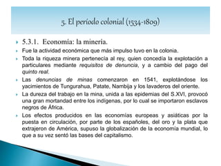 5.3.2. Economía: textiles.
 Se incrementaron las fábricas de tejidos de lana y algodón en
Quito. También se producían alpargatas y sombreros.
 Los textiles quiteños se exportaban a todas las regiones del
Virreinato del Perú y eran apreciados por su calidad.
 Otavalo, Riobamba, Quito y Latacunga fueron los centros
productores.
 Estos trabajos los realizaban las mujeres en unas condiciones muy
duras.
 Las fábricas textiles se complementaban con los batanes, situados
a las orillas de los ríos y encargados de curtir cueros y lavar tejidos.
 