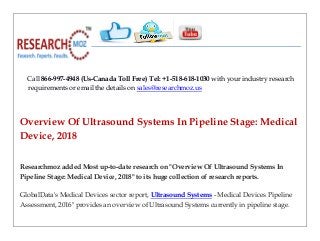 Call 866-997-4948 (Us-Canada Toll Free) Tel: +1-518-618-1030 with your industry research
requirements or email the details on sales@researchmoz.us
Overview Of Ultrasound Systems In Pipeline Stage: Medical
Device, 2018
Researchmoz added Most up-to-date research on "Overview Of Ultrasound Systems In
Pipeline Stage: Medical Device, 2018" to its huge collection of research reports.
GlobalData's Medical Devices sector report, Ultrasound Systems - Medical Devices Pipeline
Assessment, 2016" provides an overview of Ultrasound Systems currently in pipeline stage.
 