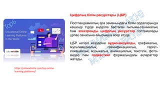 https://colorwhistle.com/top-online-
learning-platforms/
Цифрлық білім ресурстары (ЦБР)
Постпандемиялық эра заманындағы білім ордаларында
кешенді түрде ендіріле бастаған ғылыми-техникалық
һәм электронды цифрлық ресурстар топтамалары
ұрпақ санасына айырықша әсер етуде.
ЦБР негізігі көздеріне аудио-визуалды, графикалық,
мультимедиалық, геймификациялық, таргет-
локациялық, музыкалық, анимациялық, текстілік, фото-
видео һәм подкастинг формасындағы ақпараттар
жатады.
 