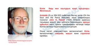 https://www.amacad.org/person/john
-hurley-flavell
Білім беру мен оқытудың жаңа тұғырлары.
Метатаным.
Aristotle (б.э.д 384-322) еңбегінен бастау алған (On the
Soul and the Parva Naturalia) және американдық
психолог John H. Flavell (1928) білімнің адамның
танымдық әрекеті мен қабілетін бақылаудағы ерекше
құбылыс екені туралы тұжырымдары негізінде пайда
болған жетекші педагогикалық концепция.
Оның негізгі компоненттерін метакогнитивті білім,
метакогнитивті тәжірибе, мақсат және стратегия
құрайды.
 