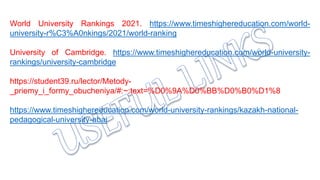 World University Rankings 2021. https://www.timeshighereducation.com/world-
university-r%C3%A0nkings/2021/world-ranking
University of Cambridge. https://www.timeshighereducation.com/world-university-
rankings/university-cambridge
https://student39.ru/lector/Metody-
_priemy_i_formy_obucheniya/#:~:text=%D0%9A%D0%BB%D0%B0%D1%8
https://www.timeshighereducation.com/world-university-rankings/kazakh-national-
pedagogical-university-abai
 