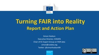 Turning FAIR into Reality
Report and Action Plan
Simon Hodson
Executive Director, CODATA
Chair of EC Expert Group on FAIR data
simon@codata.org
Twitter: @simonhodson99
 