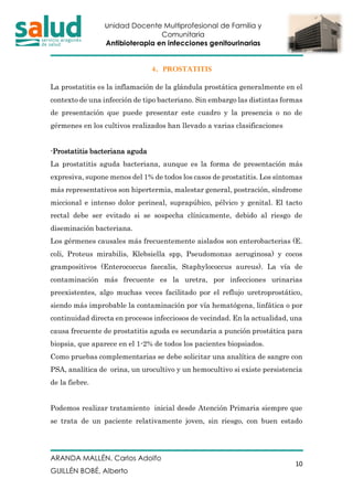 Unidad Docente Multiprofesional de Familia y
Comunitaria
Antibioterapia en infecciones genitourinarias
ARANDA MALLÉN, Carlos Adolfo
GUILLÉN BOBÉ, Alberto
10
4. PROSTATITIS
La prostatitis es la inflamación de la glándula prostática generalmente en el
contexto de una infección de tipo bacteriano. Sin embargo las distintas formas
de presentación que puede presentar este cuadro y la presencia o no de
gérmenes en los cultivos realizados han llevado a varias clasificaciones
-Prostatitis bacteriana aguda
La prostatitis aguda bacteriana, aunque es la forma de presentación más
expresiva, supone menos del 1% de todos los casos de prostatitis. Los síntomas
más representativos son hipertermia, malestar general, postración, síndrome
miccional e intenso dolor perineal, suprapúbico, pélvico y genital. El tacto
rectal debe ser evitado si se sospecha clínicamente, debido al riesgo de
diseminación bacteriana.
Los gérmenes causales más frecuentemente aislados son enterobacterias (E.
coli, Proteus mirabilis, Klebsiella spp, Pseudomonas aeruginosa) y cocos
grampositivos (Enterococcus faecalis, Staphylococcus aureus). La vía de
contaminación más frecuente es la uretra, por infecciones urinarias
preexistentes, algo muchas veces facilitado por el reflujo uretroprostático,
siendo más improbable la contaminación por vía hematógena, linfática o por
continuidad directa en procesos infecciosos de vecindad. En la actualidad, una
causa frecuente de prostatitis aguda es secundaria a punción prostática para
biopsia, que aparece en el 1-2% de todos los pacientes biopsiados.
Como pruebas complementarias se debe solicitar una analítica de sangre con
PSA, analítica de orina, un urocultivo y un hemocultivo si existe persistencia
de la fiebre.
Podemos realizar tratamiento inicial desde Atención Primaria siempre que
se trata de un paciente relativamente joven, sin riesgo, con buen estado
 