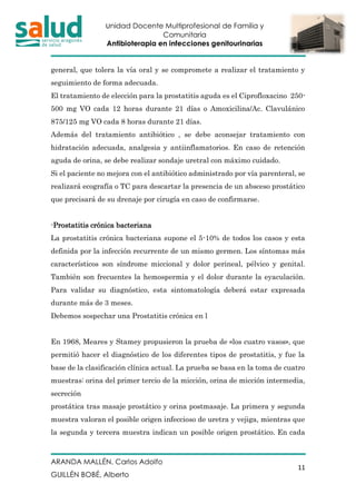 Unidad Docente Multiprofesional de Familia y
Comunitaria
Antibioterapia en infecciones genitourinarias
ARANDA MALLÉN, Carlos Adolfo
GUILLÉN BOBÉ, Alberto
11
general, que tolera la vía oral y se compromete a realizar el tratamiento y
seguimiento de forma adecuada.
El tratamiento de elección para la prostatitis aguda es el Ciprofloxacino 250-
500 mg VO cada 12 horas durante 21 días o Amoxicilina/Ac. Clavulánico
875/125 mg VO cada 8 horas durante 21 días.
Además del tratamiento antibiótico , se debe aconsejar tratamiento con
hidratación adecuada, analgesia y antiinflamatorios. En caso de retención
aguda de orina, se debe realizar sondaje uretral con máximo cuidado.
Si el paciente no mejora con el antibiótico administrado por vía parenteral, se
realizará ecografía o TC para descartar la presencia de un absceso prostático
que precisará de su drenaje por cirugía en caso de confirmarse.
-Prostatitis crónica bacteriana
La prostatitis crónica bacteriana supone el 5-10% de todos los casos y esta
definida por la infección recurrente de un mismo germen. Los síntomas más
característicos son síndrome miccional y dolor perineal, pélvico y genital.
También son frecuentes la hemospermia y el dolor durante la eyaculación.
Para validar su diagnóstico, esta sintomatología deberá estar expresada
durante más de 3 meses.
Debemos sospechar una Prostatitis crónica en l
En 1968, Meares y Stamey propusieron la prueba de «los cuatro vasos», que
permitió hacer el diagnóstico de los diferentes tipos de prostatitis, y fue la
base de la clasificación clínica actual. La prueba se basa en la toma de cuatro
muestras: orina del primer tercio de la micción, orina de micción intermedia,
secreción
prostática tras masaje prostático y orina postmasaje. La primera y segunda
muestra valoran el posible origen infeccioso de uretra y vejiga, mientras que
la segunda y tercera muestra indican un posible origen prostático. En cada
 