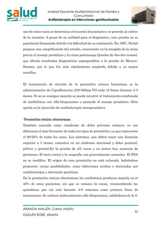 Unidad Docente Multiprofesional de Familia y
Comunitaria
Antibioterapia en infecciones genitourinarias
ARANDA MALLÉN, Carlos Adolfo
GUILLÉN BOBÉ, Alberto
12
uno de estos vasos se determina el recuento leucocitario y se procede al cultivo
de la muestra. A pesar de su utilidad para el diagnóstico, esta prueba no se
popularizó demasiado debido a la dificultad de su realización. En 1997, Nickel
propuso una simplificación del estudio, consistente en la recogida de la orina
previa al masaje prostático y la orina postmasaje (prueba de «los dos vasos»),
que ofrecía resultados diagnósticos superponibles a la prueba de Meares-
Stamey, por lo que fue más rápidamente aceptada debido a su mayor
sencillez.
El tratamiento de elección de la prostatitis crónica bacteriana es la
administración de Ciprofloxacino 250-500mg VO cada 12 horas durante 2-3
meses. Si no se consigue mejoría se puede recurrir al tratamiento combinado
de antibióticos con alfa-bloqueantes o asociado al masaje prostático. Otra
opción es la inyección de antibioterapia intraprostática.
-Prostatitis crónica abacteriana
También conocida como «síndrome de dolor pelviano crónico», es con
diferencia el más frecuente de todos los tipos de prostatitis, ya que representa
el 90-95% de todos los casos. Los síntomas, que deben tener una duración
superior a 3 meses, consisten en un síndrome miccional y dolor perineal,
pélvico y genital.En la prueba de 4/2 vasos y en semen hay ausencia de
gérmenes. El tacto rectal y la ecografía son generalmente normales. El PSA
no se modifica. El origen de esta prostatitis no está aclarado, habiéndose
propuesto varias posibilidades, como infecciones ocultas o atenuadas por
antibioterapia y alteración genéticas.
En la prostatitis crónica abacteriana los antibióticos producen mejoría en el
40% de estos pacientes, sin que se conozca la causa, recomendando las
quinolonas por vía oral durante 4-6 semanas como primera línea de
tratamiento. Se utilizan habitualmente alfa-bloqueantes, inhibidores de la 5-
 