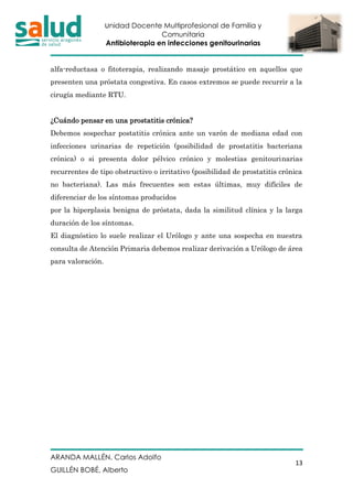 Unidad Docente Multiprofesional de Familia y
Comunitaria
Antibioterapia en infecciones genitourinarias
ARANDA MALLÉN, Carlos Adolfo
GUILLÉN BOBÉ, Alberto
13
alfa-reductasa o fitoterapia, realizando masaje prostático en aquellos que
presenten una próstata congestiva. En casos extremos se puede recurrir a la
cirugía mediante RTU.
¿Cuándo pensar en una prostatitis crónica?
Debemos sospechar postatitis crónica ante un varón de mediana edad con
infecciones urinarias de repetición (posibilidad de prostatitis bacteriana
crónica) o si presenta dolor pélvico crónico y molestias genitourinarias
recurrentes de tipo obstructivo o irritativo (posibilidad de prostatitis crónica
no bacteriana). Las más frecuentes son estas últimas, muy difíciles de
diferenciar de los síntomas producidos
por la hiperplasia benigna de próstata, dada la similitud clínica y la larga
duración de los síntomas.
El diagnóstico lo suele realizar el Urólogo y ante una sospecha en nuestra
consulta de Atención Primaria debemos realizar derivación a Urólogo de área
para valoración.
 