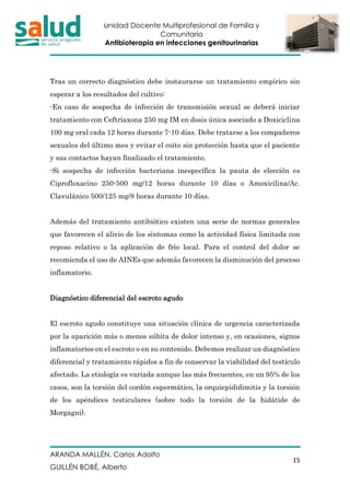 Unidad Docente Multiprofesional de Familia y
Comunitaria
Antibioterapia en infecciones genitourinarias
ARANDA MALLÉN, Carlos Adolfo
GUILLÉN BOBÉ, Alberto
15
Tras un correcto diagnóstico debe instaurarse un tratamiento empírico sin
esperar a los resultados del cultivo:
-En caso de sospecha de infección de transmisión sexual se deberá iniciar
tratamiento con Ceftriaxona 250 mg IM en dosis única asociado a Doxiciclina
100 mg oral cada 12 horas durante 7-10 días. Debe tratarse a los compañeros
sexuales del último mes y evitar el coito sin protección hasta que el paciente
y sus contactos hayan finalizado el tratamiento.
-Si sospecha de infección bacteriana inespecífica la pauta de elección es
Ciprofloxacino 250-500 mg/12 horas durante 10 días o Amoxicilina/Ac.
Clavulánico 500/125 mg/8 horas durante 10 días.
Además del tratamiento antibiótico existen una serie de normas generales
que favorecen el alivio de los síntomas como la actividad física limitada con
reposo relativo o la aplicación de frío local. Para el control del dolor se
recomienda el uso de AINEs que además favorecen la disminución del proceso
inflamatorio.
Diagnóstico diferencial del escroto agudo
El escroto agudo constituye una situación clínica de urgencia caracterizada
por la aparición más o menos súbita de dolor intenso y, en ocasiones, signos
inflamatorios en el escroto o en su contenido. Debemos realizar un diagnóstico
diferencial y tratamiento rápidos a fin de conservar la viabilidad del testículo
afectado. La etiología es variada aunque las más frecuentes, en un 95% de los
casos, son la torsión del cordón espermático, la orquiepididimitis y la torsión
de los apéndices testiculares (sobre todo la torsión de la hidátide de
Morgagni).
 