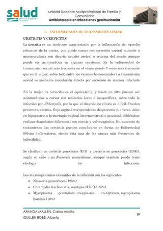 Unidad Docente Multiprofesional de Familia y
Comunitaria
Antibioterapia en infecciones genitourinarias
ARANDA MALLÉN, Carlos Adolfo
GUILLÉN BOBÉ, Alberto
16
6. ENFERMEDADES DE TRANSMISIÓN SEXUAL
URETRITIS Y CERVICITIS
La uretritis es un síndrome caracterizado por la inflamación del epitelio
columnar de la uretra, que puede cursar con secreción uretral mucoide o
mucopurulenta con disuria, prurito uretral o eritema del meato, aunque
puede ser asintomática en algunas ocasiones. Es la enfermedad de
transmisión sexual más frecuente en el varón siendo 3 veces más frecuente
que en la mujer, sobre todo entre los varones homosexuales La transmisión
sexual es mediante inoculación directa por secreción de mucosa infectada
En la mujer, la cervicitis es el equivalente, y hasta un 80% pueden ser
asintomáticas o cursar con molestias leves e inespecíficas, sobre todo la
infección por Chlamydia, por lo que el diagnóstico clínico es difícil. Pueden
presentar, además, flujo vaginal mucopurulento, dispareunia y, a veces, dolor
en hipogastrio o hemorragia vaginal intermenstrual o poscoital, debiéndose
realizar diagnóstico diferencial con cistitis y vulvovaginitis. En ausencia de
tratamiento, las cervicitis pueden complicarse en forma de Enfermedad
Pélvica Inflamatoria, siendo ésta una de las causas más frecuentes de
infertilidad.
Se clasifican en uretritis gonocócica (UG) y uretritis no gonocócica (UNG),
según se aísle o no Neisseria gonorrhoeae, aunque también puede tener
etiología no infecciosa.
Los microorganismos causantes de la infección son los siguientes:
• Neisseria gonorrhoeae (25%).
• Chlamydia trachomatis, serotipos D-K (15-55%).
• Mycoplasma genitalium, ureaplasma urealyticum, mycoplasma
hominis (10%)
 