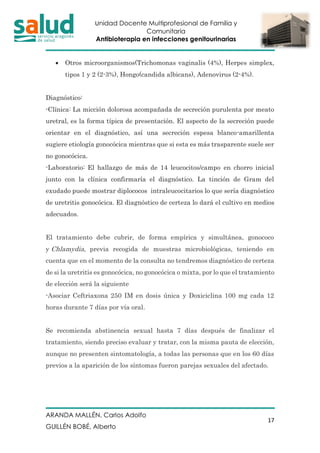 Unidad Docente Multiprofesional de Familia y
Comunitaria
Antibioterapia en infecciones genitourinarias
ARANDA MALLÉN, Carlos Adolfo
GUILLÉN BOBÉ, Alberto
17
• Otros microorganismos(Trichomonas vaginalis (4%), Herpes simplex,
tipos 1 y 2 (2-3%), Hongo(candida albicans), Adenovirus (2-4%).
Diagnóstico:
-Clínica: La micción dolorosa acompañada de secreción purulenta por meato
uretral, es la forma típica de presentación. El aspecto de la secreción puede
orientar en el diagnóstico, así una secreción espesa blanco-amarillenta
sugiere etiología gonocócica mientras que si esta es más trasparente suele ser
no gonocócica.
-Laboratorio: El hallazgo de más de 14 leucocitos/campo en chorro inicial
junto con la clínica confirmaría el diagnóstico. La tinción de Gram del
exudado puede mostrar diplococos intraleucocitarios lo que sería diagnóstico
de uretritis gonocócica. El diagnóstico de certeza lo dará el cultivo en medios
adecuados.
El tratamiento debe cubrir, de forma empírica y simultánea, gonococo
y Chlamydia, previa recogida de muestras microbiológicas, teniendo en
cuenta que en el momento de la consulta no tendremos diagnóstico de certeza
de si la uretritis es gonocócica, no gonocócica o mixta, por lo que el tratamiento
de elección será la siguiente
-Asociar Ceftriaxona 250 IM en dosis única y Doxiciclina 100 mg cada 12
horas durante 7 días por vía oral.
Se recomienda abstinencia sexual hasta 7 días después de finalizar el
tratamiento, siendo preciso evaluar y tratar, con la misma pauta de elección,
aunque no presenten sintomatología, a todas las personas que en los 60 días
previos a la aparición de los síntomas fueron parejas sexuales del afectado.
 