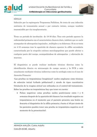 Unidad Docente Multiprofesional de Familia y
Comunitaria
Antibioterapia en infecciones genitourinarias
ARANDA MALLÉN, Carlos Adolfo
GUILLÉN BOBÉ, Alberto
18
SÍFILIS
Infección por la espiroqueta Treponema Pallidum. Se trata de una infección
sistémica de transmisión sexual o por contacto íntimo, aunque también
transmisible por vía trasplacentaria.
Tiene un periodo de incubación de 18-30 días. Tras este periodo aparece la
enfermedad primaria con el característico chancro duro, indoloro que se suele
acompañar de adenopatías inguinales , múltiples y no dolorosas. Si no se trata
en 4-10 semanas tras la aparición de chancro aparece la sífilis secundaria
caracterizada por la erupción cutánea maculopapulosa que puede afectar a
cualquier parte del cuerpo, acompañándose de adenopatías y afectación de
mucosas.
El diagnóstico se puede realizar mediante técnicas directas como la
identificación directa en microscopio de campo oscuro y la PCR o más
usualmente mediante técnicas indirectas como la serología como es el caso de
Atención Primaria:
-Las pruebas no treponémicas (reagínicas): suelen emplearse como técnicas
de selección inicial (cribado poblacional) y siendo de tipos cuantitativa
(titulación de la reagina sérica) son utilizadas en el control del tratamiento.
Sobre las pruebas no treponémicas hay que tener en cuenta:
• Falsos negativos: estas pruebas suelen positivizarse entre l y 6
semanas después de la aparición del chancro (un resultado negativo no
treponémicas en el momento que el paciente presenta una lesión no
descarta el diagnóstico de la sífilis primaria y hasta el 40 por ciento de
los pacientes pueden tener una prueba no treponémica negativa en el
momento de la presentación).
 