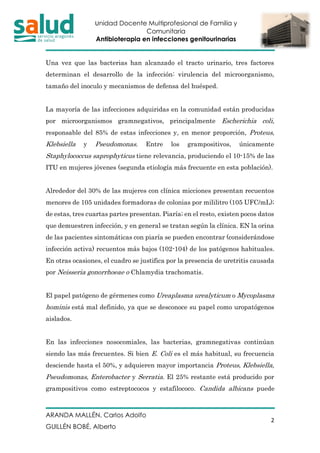 Unidad Docente Multiprofesional de Familia y
Comunitaria
Antibioterapia en infecciones genitourinarias
ARANDA MALLÉN, Carlos Adolfo
GUILLÉN BOBÉ, Alberto
2
Una vez que las bacterias han alcanzado el tracto urinario, tres factores
determinan el desarrollo de la infección: virulencia del microorganismo,
tamaño del inoculo y mecanismos de defensa del huésped.
La mayoría de las infecciones adquiridas en la comunidad están producidas
por microorganismos gramnegativos, principalmente Escherichia coli,
responsable del 85% de estas infecciones y, en menor proporción, Proteus,
Klebsiella y Pseudomonas. Entre los grampositivos, únicamente
Staphylococcus saprophyticus tiene relevancia, produciendo el 10-15% de las
ITU en mujeres jóvenes (segunda etiología más frecuente en esta población).
Alrededor del 30% de las mujeres con clínica micciones presentan recuentos
menores de 105 unidades formadoras de colonias por mililitro (105 UFC/mL);
de estas, tres cuartas partes presentan. Piaría; en el resto, existen pocos datos
que demuestren infección, y en general se tratan según la clínica. EN la orina
de las pacientes sintomáticas con piaría se pueden encontrar (considerándose
infección activa) recuentos más bajos (102-104) de los patógenos habituales.
En otras ocasiones, el cuadro se justifica por la presencia de uretritis causada
por Neisseria gonorrhoeae o Chlamydia trachomatis.
El papel patógeno de gérmenes como Ureaplasma urealyticum o Mycoplasma
hominis está mal definido, ya que se desconoce su papel como uropatógenos
aislados.
En las infecciones nosocomiales, las bacterias, gramnegativas continúan
siendo las más frecuentes. Si bien E. Coli es el más habitual, su frecuencia
desciende hasta el 50%, y adquieren mayor importancia Proteus, Klebsiella,
Pseudomonas, Enterobacter y Serratia. El 25% restante está producido por
grampositivos como estreptococos y estafilococo. Candida albicans puede
 