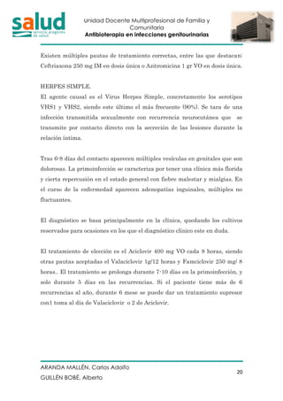 Unidad Docente Multiprofesional de Familia y
Comunitaria
Antibioterapia en infecciones genitourinarias
ARANDA MALLÉN, Carlos Adolfo
GUILLÉN BOBÉ, Alberto
20
Existen múltiples pautas de tratamiento correctas, entre las que destacan:
Ceftriaxona 250 mg IM en dosis única o Azitromicina 1 gr VO en dosis única.
HERPES SIMPLE.
El agente causal es el Virus Herpes Simple, concretamente los serotipos
VHS1 y VHS2, siendo este último el más frecuente (90%). Se tara de una
infección transmitida sexualmente con recurrencia neurocutánea que se
transmite por contacto directo con la secreción de las lesiones durante la
relación íntima.
Tras 6-8 días del contacto aparecen múltiples vesículas en genitales que son
dolorosas. La primoinfección se caracteriza por tener una clínica más florida
y cierta repercusión en el estado general con fiebre malestar y mialgias. En
el curso de la enfermedad aparecen adenopatías inguinales, múltiples no
fluctuantes.
El diagnóstico se basa principalmente en la clínica, quedando los cultivos
reservados para ocasiones en los que el diagnóstico clínico este en duda.
El tratamiento de elección es el Aciclovir 400 mg VO cada 8 horas, siendo
otras pautas aceptadas el Valaciclovir 1g/12 horas y Famciclovir 250 mg/ 8
horas.. El tratamiento se prolonga durante 7-10 días en la primoinfección, y
solo durante 5 días en las recurrencias. Si el paciente tiene más de 6
recurrencias al año, durante 6 mese se puede dar un tratamiento supresor
con1 toma al día de Valaciclovir o 2 de Aciclovir.
 