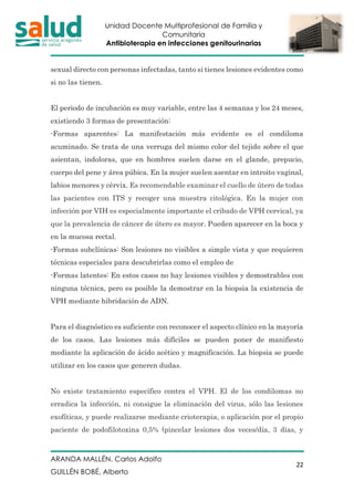 Unidad Docente Multiprofesional de Familia y
Comunitaria
Antibioterapia en infecciones genitourinarias
ARANDA MALLÉN, Carlos Adolfo
GUILLÉN BOBÉ, Alberto
22
sexual directo con personas infectadas, tanto si tienes lesiones evidentes como
si no las tienen.
El periodo de incubación es muy variable, entre las 4 semanas y los 24 meses,
existiendo 3 formas de presentación:
-Formas aparentes: La manifestación más evidente es el condiloma
acuminado. Se trata de una verruga del mismo color del tejido sobre el que
asientan, indoloras, que en hombres suelen darse en el glande, prepucio,
cuerpo del pene y área púbica. En la mujer suelen asentar en introito vaginal,
labios menores y cérvix. Es recomendable examinar el cuello de útero de todas
las pacientes con ITS y recoger una muestra citológica. En la mujer con
infección por VIH es especialmente importante el cribado de VPH cervical, ya
que la prevalencia de cáncer de útero es mayor. Pueden aparecer en la boca y
en la mucosa rectal.
-Formas subclínicas: Son lesiones no visibles a simple vista y que requieren
técnicas especiales para descubrirlas como el empleo de
-Formas latentes: En estos casos no hay lesiones visibles y demostrables con
ninguna técnica, pero es posible la demostrar en la biopsia la existencia de
VPH mediante hibridación de ADN.
Para el diagnóstico es suficiente con reconocer el aspecto clínico en la mayoría
de los casos. Las lesiones más difíciles se pueden poner de manifiesto
mediante la aplicación de ácido acético y magnificación. La biopsia se puede
utilizar en los casos que generen dudas.
No existe tratamiento específico contra el VPH. El de los condilomas no
erradica la infección, ni consigue la eliminación del virus, sólo las lesiones
exofíticas, y puede realizarse mediante crioterapia, o aplicación por el propio
paciente de podofilotoxina 0,5% (pincelar lesiones dos veces/día, 3 días, y
 
