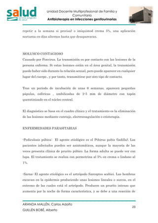 Unidad Docente Multiprofesional de Familia y
Comunitaria
Antibioterapia en infecciones genitourinarias
ARANDA MALLÉN, Carlos Adolfo
GUILLÉN BOBÉ, Alberto
23
repetir a la semana si precisa) o imiquimod crema 5%, una aplicación
nocturna en días alternos hasta que desaparezcan.
MOLUSCO CONTAGIOSO
Causado por Poxvirus. La transmisión es por contacto con las lesiones de la
persona enferma. Si estas lesiones están en el área genital, la transmisión
puede haber sido durante la relación sexual, pero puede aparecer en cualquier
lugar del cuerpo , y por tanto, transmitirse por otro tipo de contacto.
Tras un periodo de incubación de unas 6 semanas, aparecen pequeñas
pápulas, esféricas , umbilicadas de 2-5 mm de diámetro con tapón
queratinizado en el núcleo central.
El diagnóstico se basa en el cuadro clínico y el tratamiento es la eliminación
de las lesiones mediante curetaje, electrocoagulación o crioterapia.
ENFERMEDADES PARASITARIAS
-Pediculosis púbica: El agente etiológico es el Pthirus pubis (ladilla). Los
pacientes infectados pueden ser asintomáticos, aunque la mayoría de las
veces presenta clínica de prurito púbico. La forma adulta se puede ver con
lupa. El tratamiento se realiza con permetrina al 5% en crema o lindano al
1%.
-Sarna: El agente etiológico es el artrópodo Sarcoptes scabiei. Las hembras
excavan en la epidermis produciendo unas lesiones lineales o surcos, en el
extremo de las cuales está el artrópodo. Producen un prurito intenso que
aumenta por la noche de forma característica, y se debe a una reacción de
 