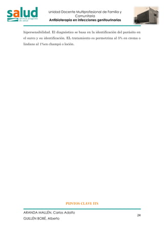 Unidad Docente Multiprofesional de Familia y
Comunitaria
Antibioterapia en infecciones genitourinarias
ARANDA MALLÉN, Carlos Adolfo
GUILLÉN BOBÉ, Alberto
24
hipersensibilidad. El diagnóstico se basa en la identificación del parásito en
el surco y su identificación. EL tratamiento es permetrina al 5% en crema o
lindano al 1%en champú o loción.
PUNTOS CLAVE ITS
 