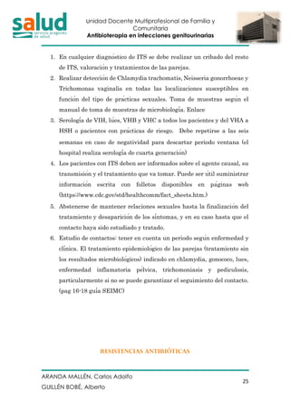 Unidad Docente Multiprofesional de Familia y
Comunitaria
Antibioterapia en infecciones genitourinarias
ARANDA MALLÉN, Carlos Adolfo
GUILLÉN BOBÉ, Alberto
25
1. En cualquier diagnóstico de ITS se debe realizar un cribado del resto
de ITS, valoración y tratamientos de las parejas.
2. Realizar detección de Chlamydia trachomatis, Neisseria gonorrhoeae y
Trichomonas vaginalis en todas las localizaciones susceptibles en
función del tipo de prácticas sexuales. Toma de muestras según el
manual de toma de muestras de microbiología. Enlace
3. Serología de VIH, lúes, VHB y VHC a todos los pacientes y del VHA a
HSH o pacientes con prácticas de riesgo.  Debe repetirse a las seis
semanas en caso de negatividad para descartar periodo ventana (el
hospital realiza serología de cuarta generación)
4. Los pacientes con ITS deben ser informados sobre el agente causal, su
transmisión y el tratamiento que va tomar. Puede ser útil suministrar
información escrita con folletos disponibles en páginas web
(https://www.cdc.gov/std/healthcomm/fact_sheets.htm.) 
5. Abstenerse de mantener relaciones sexuales hasta la finalización del
tratamiento y desaparición de los síntomas, y en su caso hasta que el
contacto haya sido estudiado y tratado.
6. Estudio de contactos: tener en cuenta un periodo según enfermedad y
clínica. El tratamiento epidemiológico de las parejas (tratamiento sin
los resultados microbiológicos) indicado en chlamydia, gonococo, lues,
enfermedad inflamatoria pélvica, trichomoniasis y pediculosis,
particularmente si no se puede garantizar el seguimiento del contacto.
(pag 16-18 guía SEIMC)
RESISTENCIAS ANTIBIÓTICAS
 