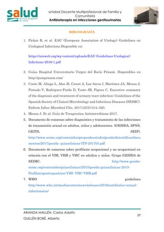 Unidad Docente Multiprofesional de Familia y
Comunitaria
Antibioterapia en infecciones genitourinarias
ARANDA MALLÉN, Carlos Adolfo
GUILLÉN BOBÉ, Alberto
27
BIBLIOGRAFÍA
1. Pickar R, et al. EAU (European Association of Urology) Guidelines on
Urological Infections.Disponible en:
https://uroweb.org/wp-content/uploads/EAU-Guidelines-Urological-
Infections-2016-1.pdf
2. Guías Hospital Universitario Virgen del Rocío Prioam. Disponibles en
http://guiaprioam.com/
3. Cueto M, Aliaga L, Alos JI, Canut A, Los-Arcos I, Martinez JA, Mensa J,
Pintado V, Rodriguez-Pardo D, Yuste JR, Pigrau C. Executive summary
of the diagnosis and treatment of urinary tract infection: Guidelines of the
Spanish Society of Clinical Microbiology and Infectious Diseases (SEIMC).
Enferm Infecc Microbiol Clin. 2017;35(5):314–320.
4. Mensa J. Et al. Guía de Terapéutica Antimicrobiana 2017.
5. Documento de consenso sobre diagnóstico y tratamiento de las infecciones
de transmisión sexual en adultos, niños y adolescentes. (GESIDA, SPNS,
GEITS, SEIP).
http://www.seimc.org/contenidos/gruposdeestudio/gesida/dcientificos/docu
mentos/2017/gesida- guiasclinicas-ITS-201703.pdf
6. Documento de consenso sobre profilaxis ocupacional y no ocupacional en
relación con el VIH, VHB y VHC en adultos y niños. Grupo GESIDA de
SEIMC. http://www.gesida-
seimc.org/contenidos/guiasclinicas/2015/gesida-guiasclinicas-2015-
Profilaxispostexposicion-VIH- VHC-VHB.pdf
7. WHO guidelines
http://www.who.int/mediacentre/news/releases/2016/antibiotics-sexual-
infections/en/
 