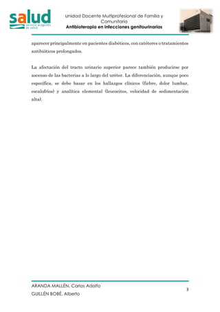 Unidad Docente Multiprofesional de Familia y
Comunitaria
Antibioterapia en infecciones genitourinarias
ARANDA MALLÉN, Carlos Adolfo
GUILLÉN BOBÉ, Alberto
3
aparecer principalmente en pacientes diabéticos, con catéteres o tratamientos
antibióticos prolongados.
La afectación del tracto urinario superior parece también producirse por
ascenso de las bacterias a lo largo del uréter. La diferenciación, aunque poco
específica, se debe basar en los hallazgos clínicos (fiebre, dolor lumbar,
escalofríos) y analítica elemental (leucocitos, velocidad de sedimentación
alta).
 