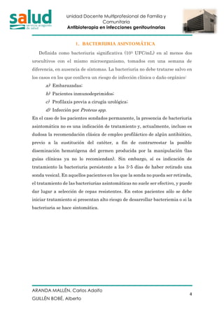 Unidad Docente Multiprofesional de Familia y
Comunitaria
Antibioterapia en infecciones genitourinarias
ARANDA MALLÉN, Carlos Adolfo
GUILLÉN BOBÉ, Alberto
4
1. BACTERIURIA ASINTOMÁTICA
Definida como bacteriuria significativa (105 UFC/mL) en al menos dos
urocultivos con el mismo microorganismo, tomados con una semana de
diferencia, en ausencia de síntomas. La bacteriuria no debe tratarse salvo en
los casos en los que conlleva un riesgo de infección clínica o daño orgánico:
a) Embarazadas;
b) Pacientes inmunodeprimidos;
c) Profilaxis previa a cirugía urológica;
d) Infección por Proteus spp.
En el caso de los pacientes sondados permanente, la presencia de bacteriuria
asintomática no es una indicación de tratamiento y, actualmente, incluso es
dudosa la recomendación clásica de empleo profiláctico de algún antibiótico,
previo a la sustitución del catéter, a fin de contrarrestar la posible
diseminación hematógena del germen producida por la manipulación (las
guías clínicas ya no lo recomiendan). Sin embargo, sí es indicación de
tratamiento la bacteriuria persistente a los 3-5 días de haber retirado una
sonda vesical. En aquellos pacientes en los que la sonda no pueda ser retirada,
el tratamiento de las bacteriurias asintomáticas no suele ser efectivo, y puede
dar lugar a selección de cepas resistentes. En estos pacientes sólo se debe
iniciar tratamiento si presentan alto riesgo de desarrollar bacteriemia o si la
bacteriuria se hace sintomática.
 