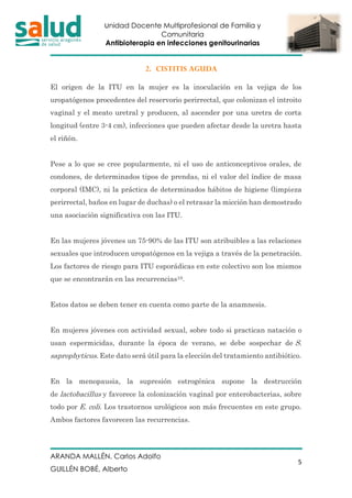 Unidad Docente Multiprofesional de Familia y
Comunitaria
Antibioterapia en infecciones genitourinarias
ARANDA MALLÉN, Carlos Adolfo
GUILLÉN BOBÉ, Alberto
5
2. CISTITIS AGUDA
El origen de la ITU en la mujer es la inoculación en la vejiga de los
uropatógenos procedentes del reservorio perirrectal, que colonizan el introito
vaginal y el meato uretral y producen, al ascender por una uretra de corta
longitud (entre 3-4 cm), infecciones que pueden afectar desde la uretra hasta
el riñón.
Pese a lo que se cree popularmente, ni el uso de anticonceptivos orales, de
condones, de determinados tipos de prendas, ni el valor del índice de masa
corporal (IMC), ni la práctica de determinados hábitos de higiene (limpieza
perirrectal, baños en lugar de duchas) o el retrasar la micción han demostrado
una asociación significativa con las ITU.
En las mujeres jóvenes un 75-90% de las ITU son atribuibles a las relaciones
sexuales que introducen uropatógenos en la vejiga a través de la penetración.
Los factores de riesgo para ITU esporádicas en este colectivo son los mismos
que se encontrarán en las recurrencias10.
Estos datos se deben tener en cuenta como parte de la anamnesis.
En mujeres jóvenes con actividad sexual, sobre todo si practican natación o
usan espermicidas, durante la época de verano, se debe sospechar de S.
saprophyticus. Este dato será útil para la elección del tratamiento antibiótico.
En la menopausia, la supresión estrogénica supone la destrucción
de lactobacillus y favorece la colonización vaginal por enterobacterias, sobre
todo por E. coli. Los trastornos urológicos son más frecuentes en este grupo.
Ambos factores favorecen las recurrencias.
 
