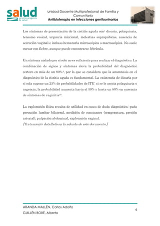 Unidad Docente Multiprofesional de Familia y
Comunitaria
Antibioterapia en infecciones genitourinarias
ARANDA MALLÉN, Carlos Adolfo
GUILLÉN BOBÉ, Alberto
6
Los síntomas de presentación de la cistitis aguda son: disuria, polaquiuria,
tenesmo vesical, urgencia miccional, molestias suprapúbicas, ausencia de
secreción vaginal e incluso hematuria microscópica o macroscópica. No suele
cursar con fiebre, aunque puede encontrarse febrícula.
Un síntoma aislado por sí solo no es suficiente para realizar el diagnóstico. La
combinación de signos y síntomas eleva la probabilidad del diagnóstico
certero en más de un 90%4, por lo que se considera que la anamnesis en el
diagnóstico de la cistitis aguda es fundamental. La existencia de disuria por
sí sola supone un 25% de probabilidades de ITU; si se le asocia polaquiuria o
urgencia, la probabilidad aumenta hasta el 50% y hasta un 80% en ausencia
de síntomas de vaginitis10.
La exploración física resulta de utilidad en casos de duda diagnóstica: puño
percusión lumbar bilateral, medición de constantes (temperatura, presión
arterial), palpación abdominal, exploración vaginal.
[Tratamiento detallado en la adenda de este documento.]
 