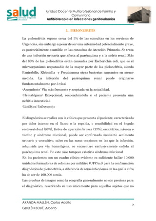 Unidad Docente Multiprofesional de Familia y
Comunitaria
Antibioterapia en infecciones genitourinarias
ARANDA MALLÉN, Carlos Adolfo
GUILLÉN BOBÉ, Alberto
7
3. PIELONEFRITIS
La pielonefritis supone cerca del 3% de las consultas en los servicios de
Urgencias, sin embargo a pesar de ser una enfermedad potencialmente grave,
es potencialmente asumible en las consultas de Atención Primaria. Se trata
de una infección urinaria que afecta al parénquima y a la pelvis renal. Más
del 80% de las pielonefritis están causadas por Escherichia coli, que es el
microorganismo responsable de la mayor parte de las pielonefritis, siendo
P.mirabilis, Klebsiella y Pseudomona otras bacterias causantes en menor
medida. La infección del parénquima renal puede originarse
fundamentalmente por 3 vías;
-Ascendente: Vía más frecuente y aceptada en la actualidad.
-Hematógena: Excepcional, sospenchándola si el paciente presenta una
nefritis intersticial.
-Linfática: Infrecuente
El diagnóstico se realiza con la clínica que presenta el paciente, caracterizado
por dolor intenso en el flanco o la espalda, o sensibilidad en el ángulo
costovertebral (86%), fiebre de aparición brusca (77%), escalofríos, náusea o
vómito y síndrome miccional, puede ser confirmado mediante sedimento
urinario y urocultivo, salvo en las raras ocasiones en las que la infección,
adquirida por vía hematógena, se encuentrre exclusivamente ceñida al
parénquima renal. En este caso tampoco existiría síndrome miccional
En los pacientes con un cuadro clínico evidente es suficiente hallar 10.000
unidades formadoras de colonias por mililitro (UFC/ml) para la confirmación
diagnóstica de pielonefritis, a diferencia de otras infecciones en las que la cifra
ha de ser de 100.000 o más.
Las pruebas de imagen como la ecografía generalmente no son precisas para
el diagnóstico, reservando su uso únicamente para aquellos sujetos que no
 
