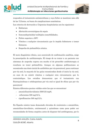 Unidad Docente Multiprofesional de Familia y
Comunitaria
Antibioterapia en infecciones genitourinarias
ARANDA MALLÉN, Carlos Adolfo
GUILLÉN BOBÉ, Alberto
8
responden al tratamiento antimicrobiano y cuya fiebre se mantiene más allá
de las 72 horas, en busca de complicaciones anatómicas.
Los criterios de derivación a Urgencias hospitalarias son los siguientes:
• Embarazo
• Afectación severa/signos de sepsis
• Inmunodeprimidos/ múltiples comorbilidades.
• Fiebre superior a 39ºC
• Vómitos o cualquier circunstancia que le impida hidratarse o tomar
fármacos.
• Sospecha de pielonefritis crónica.
El mero diagnóstico clínico, aun careciendo de confirmación analítica, exige
la prescripción de antibioterapia. El riesgo de no tratar a un paciente con
síntomas de sospecha supera con mucho el de prescribir antibioterapia si
resultara no tener pielonefritis. Aunque en algunas publicaciones se
recomienda una dosis inicial de antibiótico por vía parenteral, para continuar
por vía oral, la mayoría de las guías recomiendan desde el inicio la vía oral,
en caso de no existir vómitos o cualquier otra circunstancia que lo
contraindique. Los estudios demuestran que el tratamiento con
fluoroquinolonas o cefalosporinas por vía oral es igual de eficaz que por vía
parenteral
Existen diferentes pautas validas entre las que se encuentran:
- amoxicilina/clavulámico 500/125 mg/8,
- cefuroxima 500 mg/12 h,
- ciprofloxacino 500 mg/12 h.
En España existen tasas demasiado elevadas de resistencia a amoxicilina,
amoxicilina-clavulánico, cotrimoxazol y quinolonas como para poder ser
recomendados de forma empírica antes de disponer del antibiograma, por lo
 