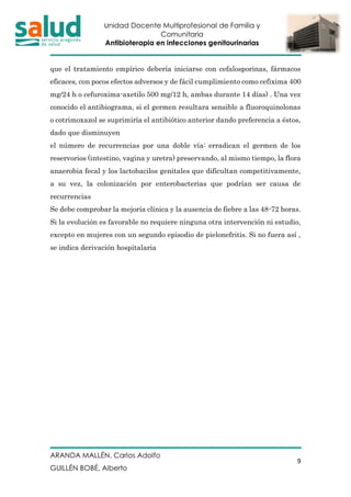 Unidad Docente Multiprofesional de Familia y
Comunitaria
Antibioterapia en infecciones genitourinarias
ARANDA MALLÉN, Carlos Adolfo
GUILLÉN BOBÉ, Alberto
9
que el tratamiento empírico debería iniciarse con cefalosporinas, fármacos
eficaces, con pocos efectos adversos y de fácil cumplimiento como cefixima 400
mg/24 h o cefuroxima-axetilo 500 mg/12 h, ambas durante 14 días) . Una vez
conocido el antibiograma, si el germen resultara sensible a fluoroquinolonas
o cotrimoxazol se suprimiría el antibiótico anterior dando preferencia a éstos,
dado que disminuyen
el número de recurrencias por una doble vía: erradican el germen de los
reservorios (intestino, vagina y uretra) preservando, al mismo tiempo, la flora
anaerobia fecal y los lactobacilos genitales que dificultan competitivamente,
a su vez, la colonización por enterobacterias que podrían ser causa de
recurrencias
Se debe comprobar la mejoría clínica y la ausencia de fiebre a las 48-72 horas.
Si la evolución es favorable no requiere ninguna otra intervención ni estudio,
excepto en mujeres con un segundo episodio de pielonefritis. Si no fuera así ,
se indica derivación hospitalaria
 