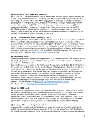 2
4)) Impact Fees to pay for 5-Way Stop Roundabout
On October 25h ELPCO received a letter from SLC Mayor Jackie Biskupski announcing that her office will
submit a budget amendment to SLC Council to use impact fee funds to construct a roundabout at the 5-
Way stop (1100 E, Gilmer, 900 S). Impact fees are payments by developers to offset the burdens their
projects place on existing roads, utilities, and other infrastructure. The mayor made this decision after
we shared the results of the ELPCO-initiated online survey with 116 respondents showing 77% of
respondents favored the roundabout as the new design option for the intersection (survey PDF).
ELPCO will continue to follow this project and lobby city council members as needed to ensure the
funding is made available. We will also play a role in community and local business engagement as the
design is finalized and the construction begins in early 2019.
5)) ELPCO Business Profile: Orchid Dynasty (959 E 900 S)
Orchid Dynasty has been a 9th and 9th anchor business for ten years. Owned and operated by Clint and
Shelly Lewis, the Orchid Dynasty has grown the with neighborhood and helped celebrate countless
events within the community. The importance of being part of the community is real for Orchid Dynasty
and their longevity here demonstrates that. Oh - and their product is simply wonderful. Orchid Dynasty
offers a delivery service and can help you with the finest and unique floral settings for weddings, events,
seasonal, or to decorate your home. For a full view of what Orchid Dynasty has to offer you can visit
them in 9th
and 9th
or online: www.orchiddynasty.com (Tom Luoma)
6)) Final Election Results
All the ballots have been counted—including more than 15,000 ballots cast in Salt Lake County as part of
Election Day Registration. Turnout in Salt Lake County was 82 percent--and turnout for most ELPCO
precincts exceeded 90 percent.
Rep. Joel Briscoe won re-election to the Utah House of Representatives for District #25. Derek Kitchen is
the senator-elect for District #2, replacing Sen. Jim Dabakis who stepped down. Rep. Chris Stewart won
re-election for the UT-2 seat in the U.S. Congress. As of this email being written, Ben McAdams is
narrowly ahead (739 votes) in the UT-4 race, potentially upsetting Rep. Mia Love. Mitt Romney is the
senator-elect for Utah, replacing Sen. Orrin Hatch who retired. Statewide, Proposition #2 (Medical
Cannabis), Proposition #3 (Medicaid Expansion) and Proposition #4 (Independent Redistricting
Commission) passed, although Question #1 (Gas tax to fund schools) failed. The Salt Lake City Street
Reconstruction Bond passed with 67% voting in favor. Read more results at the links below.
Salt Lake County Election Results: https://slco.org/clerk/elections/election-results/
Utah Election Results: https://electionresults.utah.gov/elections/
7)) Join the ELPCO Board
Do you have a 2019 resolution to become more involved in your community? ELPCO can help. We have
vacancies on our board—and opportunities for residents with expertise in social media, graphic design,
writing, and event planning. ELPCO board members attend the monthly meetings, complete
independent projects, and represent ELPCO at official events. Contact Jason Stevenson, ELPCO co-chair,
at elpcoslc@gmail.com to learn more. Note: The ELPCO board is also considering a plan to expand the
council from 4 geographies to 9 geographies—to be discussed at our December board meeting.
8)) Give to Local Causes on Giving Tuesday this Year
As you consider your year-end charitable giving, we encourage you to look at local nonprofits doing
good in our community. Giving Tuesday (November 27 this year) will replace “Love Utah, Give Utah” as
the massive, one-day marathon of giving. The Community Foundation of Utah (CFU) has a searchable list
 