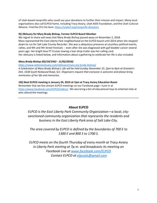 3
of Utah-based nonprofits who could use your donations to further their mission and impact. Many local
organizations also call ELPCO home, including Tracy Aviary, Utah AIDS Foundation, and the Utah Cultural
Alliance. Find the CFU list here: https://utahcf.org/nonprofit-directory
9)) Obituary for Mary Brady-Bishop, Former ELPCO Board Member
We regret to share sad news that Mary Brady-Bishop passed away on November 2, 2018.
Mary represented the East Liberty Park neighborhood on the ELPCO board until 2014 when she stepped
down to run for Salt Lake County Recorder. She was a ubiquitous presence at countless political events,
rallies, and 9th and 9th Street Festivals -- even after she was diagnosed with gall bladder cancer several
years ago. Her bright blue PT Cruiser towing a tear-drop trailer was her calling card.
Her obituary is linked below, and information about a gathering to celebrate her life is also included.
Mary Brady-Bishop (02/19/1952 - 11/02/2018)
https://www.larkinmortuary.com/obituary/mary-joy-brady-bishop/
A Celebration of Mary Brady-Bishop's Life will be held Sunday November 25, 2pm to 6pm at Granato's
Deli, 1638 South Redwood Road, SLC. Organizers request that everyone is welcome and please bring
mementos of her life and memories.
10)) Next ELPCO meeting is January 24, 2019 at 7pm at Tracy Aviary Education Room
Remember that we live-stream ELPCO meetings on our Facebook page—tune in at
https://www.facebook.com/ELPCO/videos/ We also bring a bin of educational toys to entertain kids at
who attend the meetings.
About ELPCO
ELPCO is the East Liberty Park Community Organization—a local, city-
sanctioned community organization that represents the residents and
business in the East Liberty Park area of Salt Lake City.
The area covered by ELPCO is defined by the boundaries of 700 E to
1300 E and 800 S to 1700 S.
ELPCO meets on the fourth Thursday of every month at Tracy Aviary
in Liberty Park starting at 7p.m. and broadcasts its meeting on
Facebook Live at www.facebook.com/ELPCO
Contact ELPCO at elpcoslc@gmail.com
 