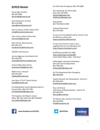 4
ELPCO Roster
Darryl High, Co-Chair
801-870-0404
darryl.high@comcast.net
Jason Stevenson, Co-Chair
801-419-0568
jason@jasonstevenson.net
Chris Furstenau, Historic Gilmer Park
chris@furstconstruction.com
Tom Luoma, Historic Gilmer Park
tom.luoma@gmail.com
Ellen Parrish, West Emerson
801-599-1217
vocabularious@xmission.com
VACANT, East Emerson
Jeremy Higginson, East Liberty Park
801-205-8231
jeremy@marketsourceagent.com
Kristina Robb, West of East
kristinaannrobb@gmail.com
Ralph Curtis, Treasurer
801-450-3937
ralphwc@hotmail.com
Jenn Blum, 9th
& 9th
Street Festival
jennb@benefete.com
Erin Mendenhall, Council Member District 5
Council office: 801-535-7786
Erin.Mendenhall@slcgov.com
Tim Cosgrove, SLC Mayor’s Liaison
Office: 801-535-7238; Cell: 801-598-8047
tim.cosgrove@slcgov.com
SLC Police Non-Emergency: 801-799-3000
Det. David King, SLC Police Dept.
Desk: 801-799-3624;
david.king@slcgov.com
CIUDistrict5@slcgov.com
Drug Hotline
801-799-DRUG (3784)
Parking Enforcement
801-535-6628
To see a list of completed calls for service in the
last 48 hours, please visit:
slcpd.com/policecallsforservice
To see a list of recent crimes in your
neighborhood, (or sex offenders) visit:
https://www.crimereports.com/
Graffiti Removal 801-972-7885
http://www.slcgov.com/graffiti
Link to Work Order under, “click here”
Darby Egbert, Outreach Coordinator
Salt Lake City Fire Department
801-799-4120
Darby.Egbert@slcgov.com
SLC Fire Department Non-Emergency
801-799-3473
Heather Bennett, SLC School Board - Precinct 5
801-809-9542
heatherbennett@xmission.com
Rep. Joel Briscoe
Utah House of Representatives - District: 25
801-946-9791
jbriscoe@le.utah.gov
Tim Brown, Exec. Director Tracy Aviary
801-596-8500
timb@tracyaviary.org
www.facebook.com/ELPCO @ELPCOslc
 
