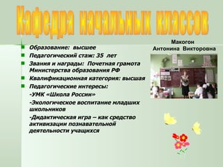 Кафедра  начальных  классов Образование:  высшее Педагогический стаж: 35  лет Звания и награды:  Почетная грамота  Министерства образования РФ Квалификационная категория: высшая Педагогические интересы:  -УМК «Школа России» -Экологическое воспитание младших школьников -Дидактическая игра – как средство активизации познавательной деятельности учащихся Макогон  Антонина  Викторовна 