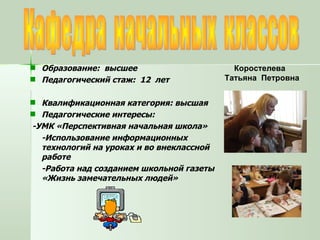 Кафедра  начальных  классов Образование:  высшее Педагогический стаж:  12  лет Квалификационная категория: высшая Педагогические интересы: -УМК «Перспективная начальная школа» -Использование информационных технологий на уроках и во внеклассной работе -Работа над созданием школьной газеты «Жизнь замечательных людей» Коростелева  Татьяна  Петровна 