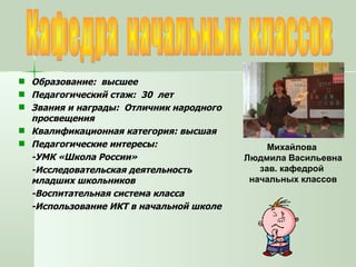 Кафедра  начальных  классов Образование:  высшее Педагогический стаж:  30  лет Звания и награды:  Отличник народного просвещения Квалификационная категория: высшая Педагогические интересы:  -УМК «Школа России» -Исследовательская деятельность младших школьников -Воспитательная система класса -Использование ИКТ в начальной школе Михайлова  Людмила Васильевна зав. кафедрой  начальных классов 