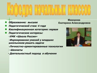 Кафедра  начальных  классов Мажорова  Екатерина Александровна Образование:  высшее Педагогический стаж: 4 года Квалификационная категория: первая Педагогические интересы:  -УМК «Школа России» -Формирование умений у младших школьников решать задачи -Личностно-ориентированные технологии - Шахматы - Деятельностный подход  в обучении 