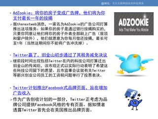@36氪：关注互联网创业的科技博客


• AdZookie：将你的房子变成广告牌，他们将为你
 支付最长一年的按揭
 据thenextweb消息，一家名为AdZookie的广告公司打算
 推出这项服务：如果你的房子是通过银行按揭购买的，
 只要你同意让他们将你的房子外表全部刷上广告（屋顶
 和窗户除外），他们就愿意为你每月偿还按揭，最长可
 至1年（当然这期间你不能将广告冲洗掉）。


• Twitter赢了，旧金山初步通过了其税务减免决议
 继前段时间出现包括Twitter在内的科技公司打算迁出
 旧金山的传闻后，该市现正式以实际行动表明了希望这
 些科技公司留下的愿望。且市监事会议就有关Twitter
 等新兴创业公司员工的工资税问题举行了投票表决。


• Twitter计划推出Facebook式品牌页面，旨在增加
  广告收入
 作为广告创收计划的一部分，Twitter正考虑为品
  牌公司提供Facebook风格的专有页面。据知情者
  透露Twitter首先会在美国推出品牌页面。
 