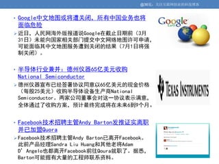 @36氪：关注互联网创业的科技博客


• Google中文地图或将遭关闭，所有中国业务也将
 面临危险
 近日，人民网海外版报道说Google在截止日期前（3月
 31日）未能向国家相关部门提交中文网络地图许可申请，
 可能面临其中文地图服务遭到关闭的结果（7月1日将强
 制关闭）。


• 半导体行业兼并：德州仪器65亿美元收购
 National Semiconductor
 德州仪器宣布已经签署协议同意以65亿美元的现金价格
 （每股25美元）收购半导体设备生产商National
 Semiconductor。两家公司董事会对这一协议表示满意，
 全体通过了收购方案，预计最终完成将在未来6到9个月。


• Facebook技术招聘主管Andy Barton发推证实离职
 并已加盟Quora
 Facebook技术招聘主管Andy Barton已离开Facebook。
 此前产品经理Sandra Liu Huang和其他老将Adam
 D’Angelo也都离开Facebook前往Qoura就职了。据悉，
 Barton可能握有大量的工程师联系资料。
 