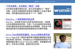 @36氪：关注互联网创业的科技博客


• 个性化推荐，无觅推出“喜欢”功能
 社交型内容聚合网站无觅，前几天低调推出了“喜欢”
 功能，支持在文章底部无觅相关文章插件上方显示喜欢
 按钮，同时喜欢按钮旁边还多了一个“推荐” 。


• Guardly：一款能够救命的应用
 Guardly，由加拿大创业公司开发的救命应用，它能够
 让你在遇到危险的时候，只需一个点击就将你的求救信
 号和位置信息发送给你创建的安全网络群。然后这个群
 里的成员便可以根据收到的地理信息对你展开营救。


• Larry Page完成高层重组，Google战略全面形成
 Larry Page上任一周来所做的最为重要的事便是对高层
 和业务部门的改组。首先是Google内部最有权势的产品
 部高级副总裁Jonathan Rosenberg辞职，再是重新分拆
 部门，并任命6大高管，直接向自己负责。
 