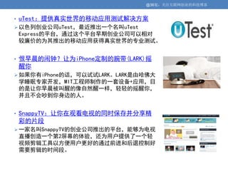@36氪：关注互联网创业的科技博客


• uTest：提供真实世界的移动应用测试解决方案
 以色列创业公司uTest，最近推出一个名叫uTest
 Express的平台，通过这个平台早期创业公司可以相对
 较廉价的为其推出的移动应用获得真实世界的专业测试。


• 恨早晨的闹钟？让为iPhone定制的腕带(LARK)摇
 醒你
 如果你有iPhone的话，可以试试LARK。LARK是由哈佛大
 学睡眠专家开发，MIT工程师制作的一套设备+应用，目
 的是让你早晨被叫醒的像自然醒一样，轻轻的摇醒你，
 并且不会吵到你身边的人。


• SnappyTV：让你在观看电视的同时保存并分享精
 彩的片段
 一家名叫SnappyTV的创业公司推出的平台，能够为电视
 直播创造一个第2屏幕的体验，还为用户提供了一个轻
 视频剪辑工具以方便用户更好的通过前进和后退控制好
 需要剪辑的时间段。
 