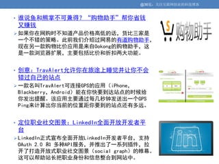 @36氪：关注互联网创业的科技博客


• 谁说鱼和熊掌不可兼得？“购物助手”帮你省钱
 又赚钱
 如果你在网购时不知道产品价格高低的话，货比三家是
 一个不错的策略。此前我们介绍过网易的有道购物助手，
 现在另一款购物比价应用是来自Ookong的购物助手，这
 是一款浏览器扩展，主要包括比价和折扣两大功能。


• 创意：TravAlert允许你在旅途上睡觉并让你不会
 错过自己的站点
 一款名叫TravAlert可连接GPS的应用（iPhone，
 Blackberry，Android）能在你快要到达站点的时候给
 你发出提醒。该应用主要通过每几秒钟发送出一个GPS
 Ping来计算出你当前的位置距你要到的站点还有多远。


• 定位职业社交图景：LinkedIn全面开放开发者平
 台
 LinkedIn正式宣布全面开放LinkedIn开发者平台，支持
 OAuth 2.0 和 多种API服务，并推出了一系列插件，拉
 开了打造开放式职业社交图景（social graph）的帷幕。
 这可以帮助站长把职业身份和信息整合到网站中。
 